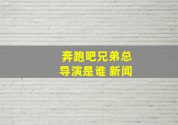 奔跑吧兄弟总导演是谁 新闻